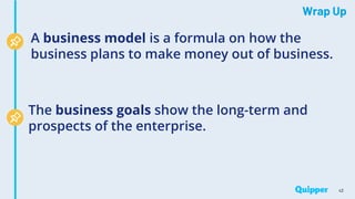 Wrap Up
43
A business model is a formula on how the
business plans to make money out of business.
The business goals show the long-term and
prospects of the enterprise.
 