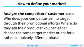 ENGAGE
EXPLOR
EXPLAIN EXTEND
EVALUAT
How to define your market?
Analyze the competitors’ customer base:
Who does your competitor aim to target
through their promotional efforts? Where do
they sell their products? You can either
choose the same target market or opt for a
rather completely different phase.
10
 