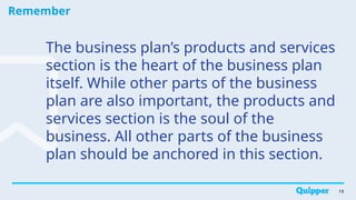 Remember
19
The business plan’s products and services
section is the heart of the business plan
itself. While other parts of the business
plan are also important, the products and
services section is the soul of the
business. All other parts of the business
plan should be anchored in this section.
 