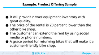 ENGAGE
EXPLOR
EXPLAIN EXTEND
EVALUAT
Example: Product Offering Sample
25
25
● It will provide newer equipment inventory with
great quality.
● The price of the rental is 20 percent lower than the
other bike shop.
● The customer can extend the rent by using social
media or phone numbers.
● A grace period for returning bikes that will make it a
customer-friendly bike shop.
 