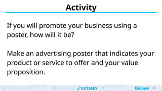 ENGAGE
EXPLOR
EXPLAIN EXTEND
EVALUAT
Activity
If you will promote your business using a
poster, how will it be?
Make an advertising poster that indicates your
product or service to offer and your value
proposition.
27
 