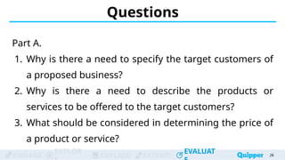 ENGAGE
EXPLOR
EXPLAIN EXTEND
EVALUAT
ENGAGE
EXPLOR
EXPLAIN EXTEND
EVALUAT
Questions
Part A.
1. Why is there a need to specify the target customers of
a proposed business?
2. Why is there a need to describe the products or
services to be offered to the target customers?
3. What should be considered in determining the price of
a product or service?
28
 
