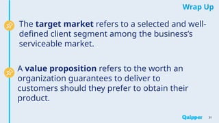 Wrap Up
31
The target market refers to a selected and well-
defined client segment among the business’s
serviceable market.
A value proposition refers to the worth an
organization guarantees to deliver to
customers should they prefer to obtain their
product.
 