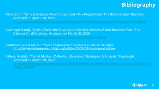 Bibliography
Allen, Scott. “Write a Business Plan Concept and Value Proposition.” The Balance Small Business.
Accessed on March 30, 2020.
https://www.thebalancesmb.com/writing-business-plan-concept-value-proposition-1200835.
Duermyer, Randy. “How to Write the Product and Services Section of Your Business Plan.” The
Balance Small Business. Accessed on March 30, 2020.
https://www.thebalancesmb.com/business-plan-format-1794224.
Kauffman, Ewing Marion. “Value Proposition.” Accessed on March 30, 2020.
https://www.entrepreneurship.org/articles/2007/03/value-proposition.
Pahwa, Aashish. “Target Market - Definition, Examples, Strategies, & Analysis.” Feedough.
Accessed on March 30, 2020.
https://www.feedough.com/target-market-definition-examples-strategies-analysis/#What-Is-A-
Target-Market
.
34
 