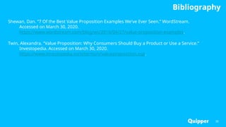 Bibliography
Shewan, Dan. “7 Of the Best Value Proposition Examples We've Ever Seen.” WordStream.
Accessed on March 30, 2020.
https://www.wordstream.com/blog/ws/2016/04/27/value-proposition-examples.
Twin, Alexandra. “Value Proposition: Why Consumers Should Buy a Product or Use a Service.”
Investopedia. Accessed on March 30, 2020.
https://www.investopedia.com/terms/v/valueproposition.asp.
35
 