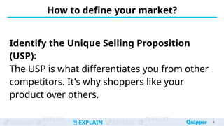 ENGAGE
EXPLOR
EXPLAIN EXTEND
EVALUAT
How to define your market?
Identify the Unique Selling Proposition
(USP):
The USP is what differentiates you from other
competitors. It's why shoppers like your
product over others.
8
 