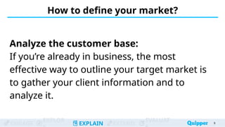 ENGAGE
EXPLOR
EXPLAIN EXTEND
EVALUAT
How to define your market?
Analyze the customer base:
If you’re already in business, the most
effective way to outline your target market is
to gather your client information and to
analyze it.
9
 