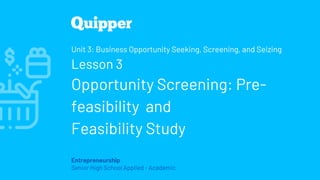 Entrepreneurship
Senior High School Applied - Academic
Unit 3: Business Opportunity Seeking, Screening, and Seizing
Lesson 3
Opportunity Screening: Pre-
feasibility and
Feasibility Study
 