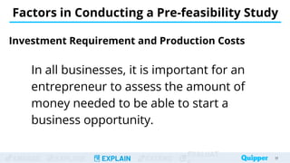 ENGAGE EXPLORE EXPLAIN EXTEND
EVALUAT
Investment Requirement and Production Costs
In all businesses, it is important for an
entrepreneur to assess the amount of
money needed to be able to start a
business opportunity.
17
Factors in Conducting a Pre-feasibility Study
 