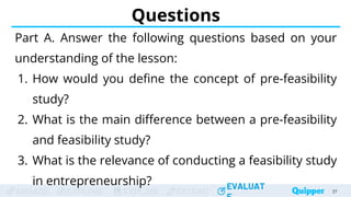 ENGAGE EXPLORE EXPLAIN EXTEND
EVALUAT
ENGAGE EXPLORE EXPLAIN EXTEND
EVALUAT
Questions
Part A. Answer the following questions based on your
understanding of the lesson:
1. How would you define the concept of pre-feasibility
study?
2. What is the main difference between a pre-feasibility
and feasibility study?
3. What is the relevance of conducting a feasibility study
in entrepreneurship?
27
 