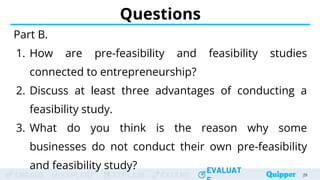 ENGAGE EXPLORE EXPLAIN EXTEND
EVALUAT
ENGAGE EXPLORE EXPLAIN EXTEND
EVALUAT
Questions
Part B.
1. How are pre-feasibility and feasibility studies
connected to entrepreneurship?
2. Discuss at least three advantages of conducting a
feasibility study.
3. What do you think is the reason why some
businesses do not conduct their own pre-feasibility
and feasibility study?
29
 