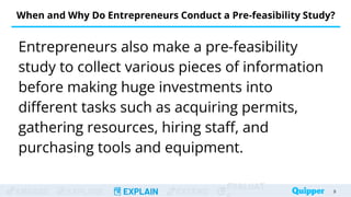ENGAGE EXPLORE EXPLAIN EXTEND
EVALUAT
When and Why Do Entrepreneurs Conduct a Pre-feasibility Study?
Entrepreneurs also make a pre-feasibility
study to collect various pieces of information
before making huge investments into
different tasks such as acquiring permits,
gathering resources, hiring staff, and
purchasing tools and equipment.
9
 