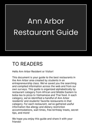 Yes
Hello Ann Arbor Resident or Visitor!


This document is your guide to the best restaurants in
the Ann Arbor area created by students in an
entrepreneurship class. We’ve saved you the searching
and compiled information across the web and from our
own surveys. This guide is organized alphabetically by
restaurant category from African and Middle Eastern to
boba tea to pizza to Vietnamese and Thai food. In each
category, we’ve identified a handful of Ann Arbor
residents’ and students’ favorite restaurants in that
category. For each restaurant, we’ve gathered useful
information like allergy and dietary restriction
accommodations, wait times, free birthday treats, secret
tips, and more!


We hope you enjoy this guide and share it with your
friends!
TO READERS
Ann Arbor
Restaurant Guide
 