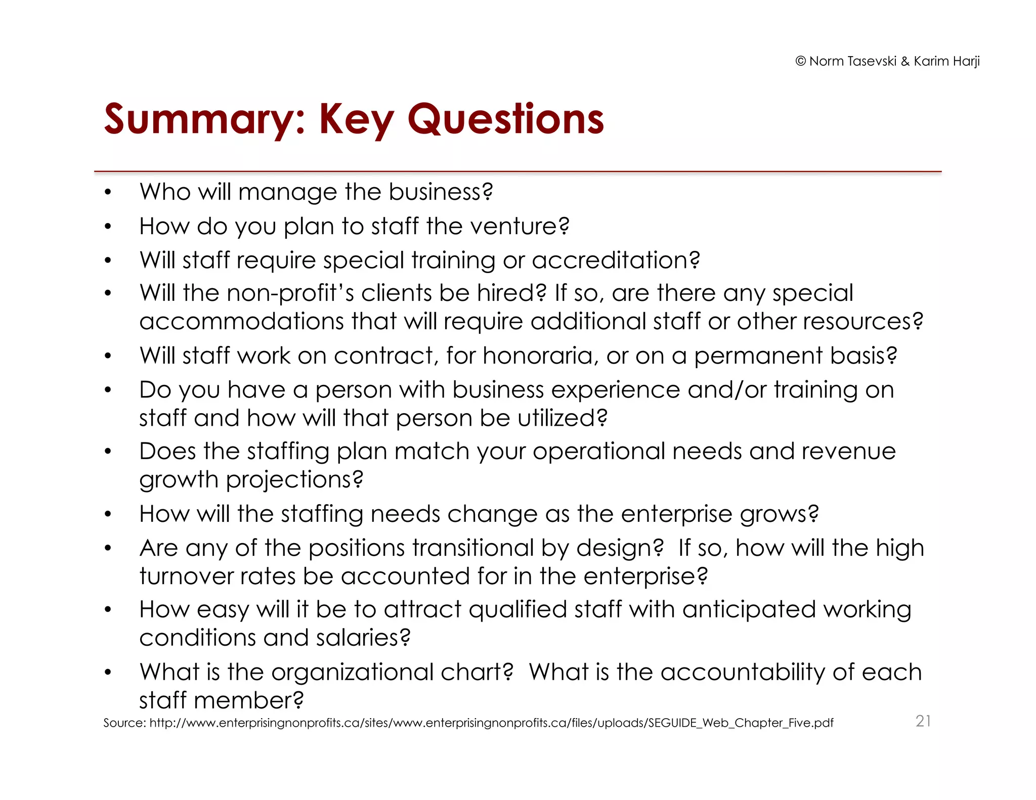 © Norm Tasevski & Karim Harji
Summary: Key Questions
•  Who will manage the business?
•  How do you plan to staff the venture?
•  Will staff require special training or accreditation?
•  Will the non-profit’s clients be hired? If so, are there any special
accommodations that will require additional staff or other resources?
•  Will staff work on contract, for honoraria, or on a permanent basis?
•  Do you have a person with business experience and/or training on
staff and how will that person be utilized?
•  Does the staffing plan match your operational needs and revenue
growth projections?
•  How will the staffing needs change as the enterprise grows?
•  Are any of the positions transitional by design? If so, how will the high
turnover rates be accounted for in the enterprise?
•  How easy will it be to attract qualified staff with anticipated working
conditions and salaries?
•  What is the organizational chart? What is the accountability of each
staff member?
Source: http://www.enterprisingnonprofits.ca/sites/www.enterprisingnonprofits.ca/files/uploads/SEGUIDE_Web_Chapter_Five.pdf 21
 