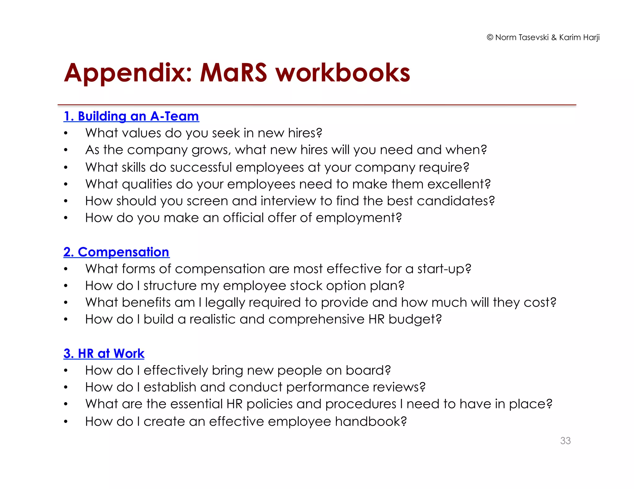 © Norm Tasevski & Karim Harji
Appendix: MaRS workbooks
1. Building an A-Team
•  What values do you seek in new hires?
•  As the company grows, what new hires will you need and when?
•  What skills do successful employees at your company require?
•  What qualities do your employees need to make them excellent?
•  How should you screen and interview to find the best candidates?
•  How do you make an official offer of employment?
2. Compensation
•  What forms of compensation are most effective for a start-up?
•  How do I structure my employee stock option plan?
•  What benefits am I legally required to provide and how much will they cost?
•  How do I build a realistic and comprehensive HR budget?
3. HR at Work
•  How do I effectively bring new people on board?
•  How do I establish and conduct performance reviews?
•  What are the essential HR policies and procedures I need to have in place?
•  How do I create an effective employee handbook?
33
 