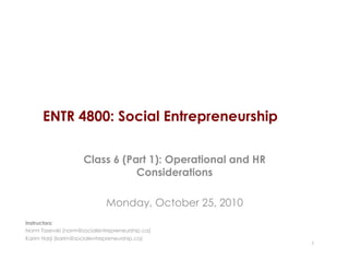 ENTR 4800: Social Entrepreneurship
Class 6 (Part 1): Operational and HR
Considerations
Monday, October 25, 2010
1
Instructors:
Norm Tasevski (norm@socialentrepreneurship.ca)
Karim Harji (karim@socialentrepreneurship.ca)
 