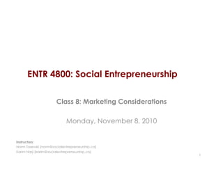 ENTR 4800: Social Entrepreneurship
Class 8: Marketing Considerations
Monday, November 8, 2010
1
Instructors:
Norm Tasevski (norm@socialentrepreneurship.ca)
Karim Harji (karim@socialentrepreneurship.ca)
 