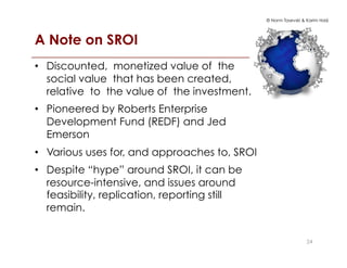 © Norm Tasevski & Karim Harji
A Note on SROI!
2424
•  Discounted, monetized value of the
social value that has been created,
relative to the value of the investment.
•  Pioneered by Roberts Enterprise
Development Fund (REDF) and Jed
Emerson
•  Various uses for, and approaches to, SROI
•  Despite “hype” around SROI, it can be
resource-intensive, and issues around
feasibility, replication, reporting still
remain.
 