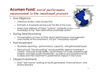 © Norm Tasevski & Karim Harji
Acumen Fund: social performance
measurement in the investment process!
•  Due Diligence
–  Literature review: state of practice
–  Estimate # of people served over the life of the investment
–  Assess how delivery of those “outputs” compare (more or less
favorably) to the “best alternative charitable option”
•  During Deal Structuring
–  Conversations on how to think about performance management
over the life of the investment, not just “mandatory reports”
•  Post-Investment
–  Quarterly reporting – performance, capacity, strengths/weaknesses
–  Semi-annual “forced ranking” across portfolio against investment
criteria - financial sustainability, social impact at scale, breakthrough
insights, and high-quality leadership - as well as actual performance
to date and the investment’s potential for impact in the future
•  Closed Investments
–  Short “exit memo” looking at results generated, financial return, and
lessons learned
26
 