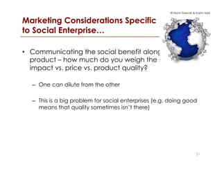 © Norm Tasevski & Karim Harji
Marketing Considerations Specific
to Social Enterprise…
•  Communicating the social benefit alongside the
product – how much do you weigh the social
impact vs. price vs. product quality?
–  One can dilute from the other
–  This is a big problem for social enterprises (e.g. doing good
means that quality sometimes isn’t there)
31
 