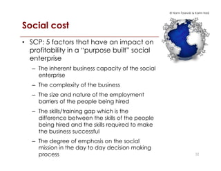 © Norm Tasevski & Karim Harji
Social cost
•  SCP: 5 factors that have an impact on
profitability in a “purpose built” social
enterprise
–  The inherent business capacity of the social
enterprise
–  The complexity of the business
–  The size and nature of the employment
barriers of the people being hired
–  The skills/training gap which is the
difference between the skills of the people
being hired and the skills required to make
the business successful
–  The degree of emphasis on the social
mission in the day to day decision making
process 32
 