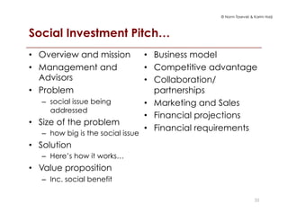 © Norm Tasevski & Karim Harji
Social Investment Pitch…
35
•  Overview and mission
•  Management and
Advisors
•  Problem
–  social issue being
addressed
•  Size of the problem
–  how big is the social issue
•  Solution
–  Here’s how it works…
•  Value proposition
–  Inc. social benefit
•  Business model
•  Competitive advantage
•  Collaboration/
partnerships
•  Marketing and Sales
•  Financial projections
•  Financial requirements
 