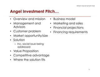 © Norm Tasevski & Karim Harji
Angel Investment Pitch…
36
•  Overview and mission
•  Management and
Advisors
•  Customer problem
•  Market opportunity/size
•  Solution
–  Inc. social issue being
addressed
•  Value Proposition
•  Competitive advantage
•  Where the solution fits
•  Business model
•  Marketing and sales
•  Financial projections
•  Financing requirements
 