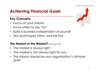 © Norm Tasevski & Karim Harji
Achieving Financial Goals
99
Key Concepts
•  Focus on your mission
•  Know when to say “no”
•  Build a business independent of yourself
•  Test (prototype) often, and fail fast
The Market or the Mission? (Brinckenhoff)
•  The market is always right
•  The market is not always right for you
•  The mission should be your organization’s ultimate
goal
 