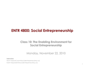 ENTR 4800: Social Entrepreneurship
Class 10: The Enabling Environment for
Social Entrepreneurship
Monday, November 22, 2010
1
Instructors:
Norm Tasevski (norm@socialentrepreneurship.ca)
Karim Harji (karim@socialentrepreneurship.ca)
 