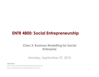 ENTR 4800: Social Entrepreneurship

                    Class 3: Business Modelling for Social
                                  Enterprise

                           Monday, September 27, 2010
Instructors:
Norm Tasevski (norm@socialentrepreneurship.ca)
Karim Harji (karim@socialentrepreneurship.ca)
                                                             1
 