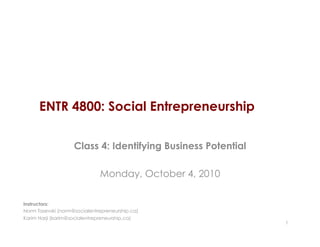 ENTR 4800: Social Entrepreneurship

                    Class 4: Identifying Business Potential

                              Monday, October 4, 2010

Instructors:
Norm Tasevski (norm@socialentrepreneurship.ca)
Karim Harji (karim@socialentrepreneurship.ca)
                                                              1
 