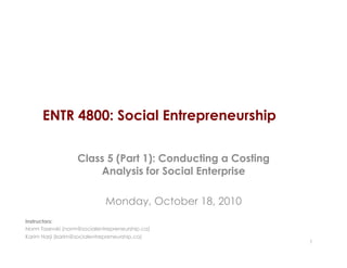 ENTR 4800: Social Entrepreneurship
Class 5 (Part 1): Conducting a Costing
Analysis for Social Enterprise
Monday, October 18, 2010
1
Instructors:
Norm Tasevski (norm@socialentrepreneurship.ca)
Karim Harji (karim@socialentrepreneurship.ca)
 