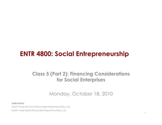 ENTR 4800: Social Entrepreneurship
Class 5 (Part 2): Financing Considerations
for Social Enterprises
Monday, October 18, 2010
1
Instructors:
Norm Tasevski (norm@socialentrepreneurship.ca)
Karim Harji (karim@socialentrepreneurship.ca)
 