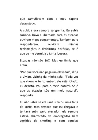 que camuflavam com o meu sapato
desgastado.

A subida era sempre sangrenta. Eu subia
sozinho. Dava a liberdade para as escadas
ouvirem meus pensamentos. Também para
responderem,        ouvirem         minhas
reclamações e dividirmos histórias, se é
que eu me permitia a tanta loucura.

Escadas não são SAC. Mas eu fingia que
eram.

“Por que você não pega um elevador”, dizia
a Vivian, vizinha da minha sala. “Toda vez
que chego e tento entrar, ele está lotado.
Eu desisto. Vou para o meio natural. Se é
que as escadas são um meio natural”,
respondia.

Eu não sabia se era uma sina ou uma falta
de sorte, mas sempre que eu chegava e
tentava subir pelo elevador, ele sempre
estava abarrotado de empregados bem
vestidos de smoking e com aquelas
 