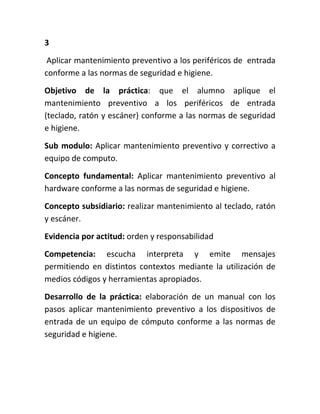 3
 Aplicar mantenimiento preventivo a los periféricos de entrada
conforme a las normas de seguridad e higiene.
Objetivo de la práctica: que el alumno aplique el
mantenimiento preventivo a los periféricos de entrada
(teclado, ratón y escáner) conforme a las normas de seguridad
e higiene.
Sub modulo: Aplicar mantenimiento preventivo y correctivo a
equipo de computo.
Concepto fundamental: Aplicar mantenimiento preventivo al
hardware conforme a las normas de seguridad e higiene.
Concepto subsidiario: realizar mantenimiento al teclado, ratón
y escáner.
Evidencia por actitud: orden y responsabilidad
Competencia: escucha interpreta y emite mensajes
permitiendo en distintos contextos mediante la utilización de
medios códigos y herramientas apropiados.
Desarrollo de la práctica: elaboración de un manual con los
pasos aplicar mantenimiento preventivo a los dispositivos de
entrada de un equipo de cómputo conforme a las normas de
seguridad e higiene.
 