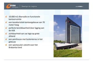 10.000 m2 sfeervolle en functionele
kantoorruimte
een karakteristiek kantoorgebouw van 70
meter hoog
perfecte bereikbaarheid door ligging aan
de A58
zichtbaarheid van uw logo op grote
afstand
een penthouse met buitenterras in het
gebouw
een spectaculair uitzicht over het
Brabantse land
 