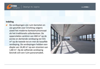 Indeling
   De verdiepingen zijn ruim bemeten en
   zijn geschikt voor inrichting volgens
   zowel het moderne kantoortuinconcept
   als het traditionele cellenkantoor. De
   oppervlaktes variëren van 460 m2 op de
   eerste en dertiende verdieping tot 555
   m2 op de tweede tot en met de twaalfde
   verdieping. De verdiepingen hebben een
   diepte van 14,40 m1 op een stramien van
   1,80 m1. Op de vijftiende verdieping
   bevindt zich een ruim panoramadek.
 