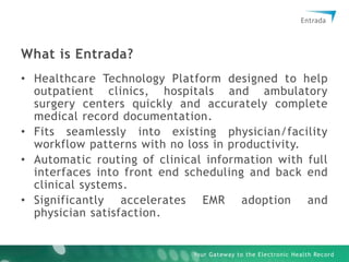 What is Entrada?Healthcare Technology Platform designed to help outpatient clinics, hospitals and ambulatory surgery centers quickly and accurately complete medical record documentation.Fits seamlessly into existing physician/facility workflow patterns with no loss in productivity.Automatic routing of clinical information with full interfaces into front end scheduling and back end clinical systems.Significantly accelerates EMR adoption and physician satisfaction.