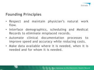 Founding PrinciplesRespect and maintain physician’s natural work flow.Interface demographics, scheduling and Medical Records to eliminate misplaced records.Automate clinical documentation processes to improve speed and accuracy while reducing costs.Make data available where it is needed, when it is needed and for whom it is needed.