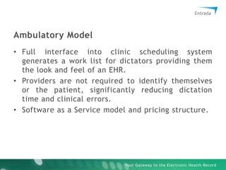 Ambulatory ModelFull interface into clinic scheduling system generates a work list for dictators providing them the look and feel of an EHR. Providers are not required to identify themselves or the patient, significantly reducing dictation time and clinical errors.Software as a Service model and pricing structure.