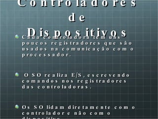 Controladores de Dispositivos Cada controladora tem uns poucos registradores que são usados na comunicação com o processador. O SO realiza E/S, escrevendo comandos nos registradores das controladoras. Os SO lidam diretamente com o controlador e não com o dispositivo. 
