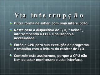 Via interrupção Outra forma de saber, com uma interrupção. Neste caso o dispositivo de I/O, “ avisa” , interrompendo a CPU, sinalizando a necessidade. Então a CPU para sua execução de programa e trabalha com a leitura do caráter de I/O Controle este assíncrono, porque a CPU não tem de estar monitorando esta interface.  