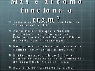 Mas e ai como funciona o trem? Todo mundo aqui já ouviu falar de “formatar” o HD? Nada mais é do que criar um preâmbulo no disco, que irá informar a Controladora de Disco de onde vem a informação.  No disco é escrito com endereços (trilhas, setores,tamanho, etc.). Então quando o disco é lido, o controlador recebe as informações do preâmbulo + dados + ECC ECC é (Error-Correcting Code) 