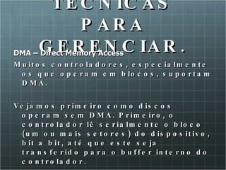 TECNICAS PARA GERENCIAR. DMA – Direct Memory Access Muitos controladores, especialmente os que operam em blocos, suportam DMA.  Vejamos primeiro como discos operam sem DMA. Primeiro, o controlador lê serialmente o bloco (um ou mais setores) do dispositivo, bit a bit, até que este seja transferido para o buffer interno do controlador. 