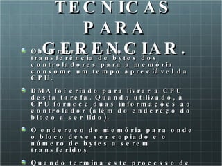 Obviamente, o ciclo de transferência de bytes dos controladores para a memória consome um tempo apreciável da CPU.  DMA foi criado para livrar a CPU desta tarefa. Quando utilizado, a CPU fornece duas informações ao controlador (além do endereço do bloco a ser lido). O endereço de memória para onde o bloco deve ser copiado e o número de bytes a serem transferidos Quando termina este processo de transferência a CPU é avisada por uma IRQ. A CPU não precisa transferir os dados, pois já estão lá. TECNICAS PARA GERENCIAR. 
