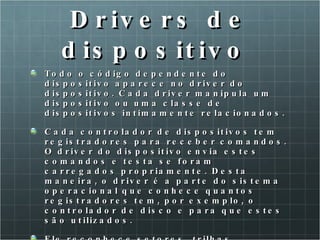 Drivers de dispositivo  Todo o código dependente do dispositivo aparece no driver do dispositivo. Cada driver manipula um dispositivo ou uma classe de dispositivos intimamente relacionados.  Cada controlador de dispositivos tem registradores para receber comandos. O driver do dispositivo envia estes comandos e testa se foram carregados propriamente. Desta maneira, o driver é a parte do sistema operacional que conhece quantos registradores tem, por exemplo, o controlador de disco e para que estes são utilizados.  Ele reconhece setores, trilhas, cilindros, cabeças de leitura/escrita, motor, fator de entrelaçamento e todos os mecanismos que fazem um disco trabalhar de maneira adequada. 