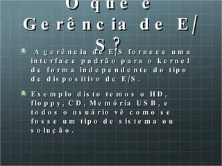 O que é Gerência de E/S? A gerência de E/S fornece uma interface padrão para o kernel de forma independente do tipo de dispositivo de E/S. Exemplo disto temos o HD, floppy, CD, Memória USB, e todos o usuário vê como se fosse um tipo de sistema ou solução. 