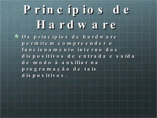 Princípios de Hardware Os princípios de hardware permitem compreender o funcionamento interno dos dispositivos de entrada e saída de modo à auxiliar na programação de tais dispositivos. 