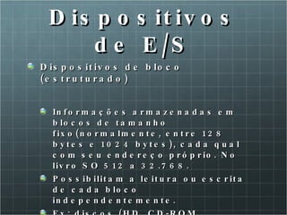 Dispositivos de E/S Dispositivos de bloco (estruturado) Informações armazenadas em blocos de tamanho fixo(normalmente, entre 128 bytes e 1024 bytes), cada qual com seu endereço próprio. No livro SO 512 a 32.768. Possibilitam a leitura ou escrita de cada bloco independentemente. Ex: discos (HD, CD-ROM, disquete, etc.).  