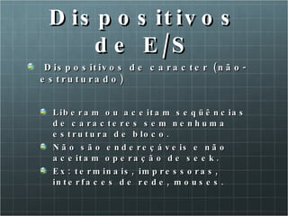 Dispositivos de E/S Dispositivos de caracter (não-estruturado) Liberam ou aceitam seqüências de caracteres sem nenhuma estrutura de bloco. Não são endereçáveis e não aceitam operação de seek.  Ex: terminais, impressoras, interfaces de rede, mouses. 